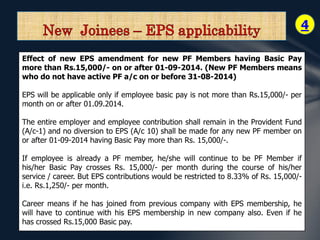 4 
Effect of new EPS amendment for new PF Members having Basic Pay 
more than Rs.15,000/- on or after 01-09-2014. (New PF Members means 
who do not have active PF a/c on or before 31-08-2014) 
EPS will be applicable only if employee basic pay is not more than Rs.15,000/- per 
month on or after 01.09.2014. 
The entire employer and employee contribution shall remain in the Provident Fund 
(A/c-1) and no diversion to EPS (A/c 10) shall be made for any new PF member on 
or after 01-09-2014 having Basic Pay more than Rs. 15,000/-. 
If employee is already a PF member, he/she will continue to be PF Member if 
his/her Basic Pay crosses Rs. 15,000/- per month during the course of his/her 
service / career. But EPS contributions would be restricted to 8.33% of Rs. 15,000/- 
i.e. Rs.1,250/- per month. 
Career means if he has joined from previous company with EPS membership, he 
will have to continue with his EPS membership in new company also. Even if he 
has crossed Rs.15,000 Basic pay. 
 