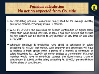 5 
 For calculating pension, Pensionable Salary shall be the average monthly 
pay for 60 months. Previously it was 12 months. 
 W.e.f. 01-09-2014, the provisions for pension contribution on higher salary 
(more than wage ceiling limit (Rs. 15,000/-) has been deleted and as such 
no new options can be allowed to any member of EPS 1995 on and after 
01-09-2014. 
 Wherever employer & employees have opted to contribute on salary 
exceeding Rs. 6,500/- per month, such employer and employees will have 
to exercise a fresh option within a period of 6 months to contribute on 
salary exceeding Rs. 15,000/- per month subject to the condition that such 
member would have to contribute towards the Government’s share of 
contribution @ 1.16% on the salary exceeding Rs. 15,000/- per month from 
his/her share of contribution. 
 