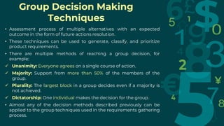 Group Decision Making
Techniques
• Assessment process of multiple alternatives with an expected
outcome in the form of future actions resolution.
• These techniques can be used to generate, classify, and prioritize
product requirements.
• There are multiple methods of reaching a group decision, for
example:
 Unanimity: Everyone agrees on a single course of action.
 Majority: Support from more than 50% of the members of the
group.
 Plurality: The largest block in a group decides even if a majority is
not achieved.
 Dictatorship: One individual makes the decision for the group.
• Almost any of the decision methods described previously can be
applied to the group techniques used in the requirements gathering
process.
 