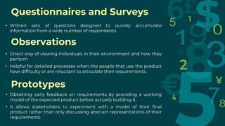 Questionnaires and Surveys
• Written sets of questions designed to quickly accumulate
information from a wide number of respondents.
Observations
• Direct way of viewing individuals in their environment and how they
perform
• Helpful for detailed processes when the people that use the product
have difficulty or are reluctant to articulate their requirements.
Prototypes
• Obtaining early feedback on requirements by providing a working
model of the expected product before actually building it.
• It allows stakeholders to experiment with a model of their final
product rather than only discussing abstract representations of their
requirements.
 
