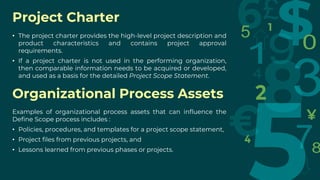Project Charter
• The project charter provides the high-level project description and
product characteristics and contains project approval
requirements.
• If a project charter is not used in the performing organization,
then comparable information needs to be acquired or developed,
and used as a basis for the detailed Project Scope Statement.
Organizational Process Assets
Examples of organizational process assets that can influence the
Define Scope process includes :
• Policies, procedures, and templates for a project scope statement,
• Project files from previous projects, and
• Lessons learned from previous phases or projects.
 
