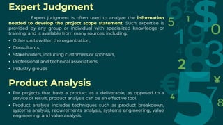 Expert Judgment
Expert judgment is often used to analyze the information
needed to develop the project scope statement. Such expertise is
provided by any group or individual with specialized knowledge or
training, and is available from many sources, including:
• Other units within the organization,
• Consultants,
• Stakeholders, including customers or sponsors,
• Professional and technical associations,
• Industry groups
Product Analysis
• For projects that have a product as a deliverable, as opposed to a
service or result, product analysis can be an effective tool.
• Product analysis includes techniques such as product breakdown,
systems analysis, requirements analysis, systems engineering, value
engineering, and value analysis.
 