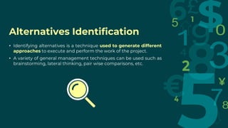 Alternatives Identification
• Identifying alternatives is a technique used to generate different
approaches to execute and perform the work of the project.
• A variety of general management techniques can be used such as
brainstorming, lateral thinking, pair wise comparisons, etc.
 