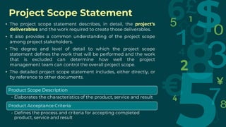 Project Scope Statement
• The project scope statement describes, in detail, the project’s
deliverables and the work required to create those deliverables.
• It also provides a common understanding of the project scope
among project stakeholders.
• The degree and level of detail to which the project scope
statement defines the work that will be performed and the work
that is excluded can determine how well the project
management team can control the overall project scope.
• The detailed project scope statement includes, either directly, or
by reference to other documents.
Product Scope Description
• Elaborates the characteristics of the product, service and result
Product Acceptance Criteria
• Defines the process and criteria for accepting completed
product, service and result
 
