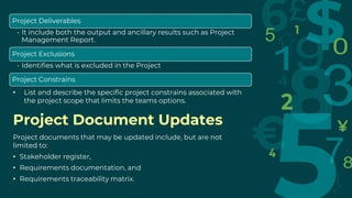 Project Document Updates
Project documents that may be updated include, but are not
limited to:
• Stakeholder register,
• Requirements documentation, and
• Requirements traceability matrix.
Project Deliverables
• It include both the output and ancillary results such as Project
Management Report.
Project Exclusions
• Identifies what is excluded in the Project
Project Constrains
• List and describe the specific project constrains associated with
the project scope that limits the teams options.
 
