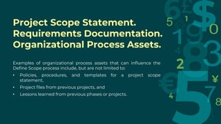 Examples of organizational process assets that can influence the
Define Scope process include, but are not limited to:
• Policies, procedures, and templates for a project scope
statement,
• Project files from previous projects, and
• Lessons learned from previous phases or projects.
Project Scope Statement.
Requirements Documentation.
Organizational Process Assets.
 