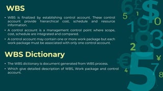 WBS
• WBS is finalized by establishing control account. These control
account provide hierarchical cost, schedule and resource
information.
• A control account is a management control point where scope,
cost, schedule are integrated and compared.
• A control account may contain one or more work package but each
work package must be associated with only one control account.
WBS Dictionary
• The WBS dictionary is document generated from WBS process.
• Which give detailed description of WBS, Work package and control
account.
 