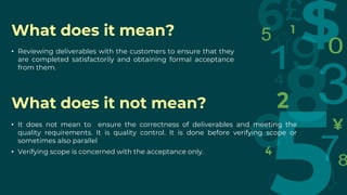 What does it mean?
What does it not mean?
• Reviewing deliverables with the customers to ensure that they
are completed satisfactorily and obtaining formal acceptance
from them.
• It does not mean to ensure the correctness of deliverables and meeting the
quality requirements. It is quality control. It is done before verifying scope or
sometimes also parallel
• Verifying scope is concerned with the acceptance only.
 