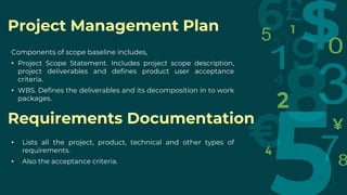 Requirements Documentation
Project Management Plan
Components of scope baseline includes,
• Project Scope Statement. Includes project scope description,
project deliverables and defines product user acceptance
criteria.
• WBS. Defines the deliverables and its decomposition in to work
packages.
• Lists all the project, product, technical and other types of
requirements.
• Also the acceptance criteria.
 