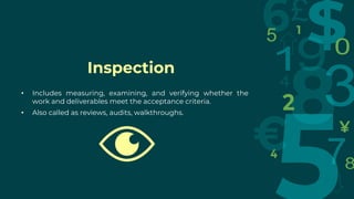 Inspection
• Includes measuring, examining, and verifying whether the
work and deliverables meet the acceptance criteria.
• Also called as reviews, audits, walkthroughs.
 