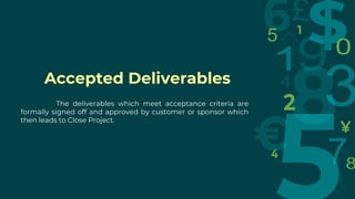 Accepted Deliverables
The deliverables which meet acceptance criteria are
formally signed off and approved by customer or sponsor which
then leads to Close Project.
 