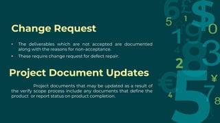 Change Request
• The deliverables which are not accepted are documented
along with the reasons for non-acceptance.
• These require change request for defect repair.
Project documents that may be updated as a result of
the verify scope process include any documents that define the
product or report status on product completion.
Project Document Updates
 