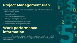 Project Management Plan
Project management plan includes following information that is
used to control scope.
• Scope baseline
• Scope management plan
• Change management plan.
• Configuration management plan.
• Requirement management plan.
Work performance
information
Information about project progress, such as which
deliverables have started, their progress and which deliverables
have finished.
 