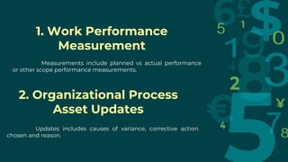 1. Work Performance
Measurement
Measurements include planned vs actual performance
or other scope performance measurements.
2. Organizational Process
Asset Updates
Updates includes causes of variance, corrective action
chosen and reason.
 