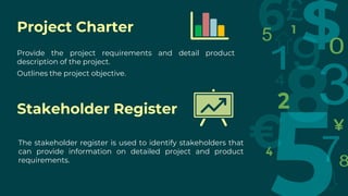 Project Charter
Provide the project requirements and detail product
description of the project.
Outlines the project objective.
Stakeholder Register
The stakeholder register is used to identify stakeholders that
can provide information on detailed project and product
requirements.
 
