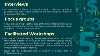 Interviews
• An interview is a formal or informal approach performed by asking
prepared and spontaneous questions and recording the responses
to discover information.
Focus groups
• Focus groups bring together prequalified stakeholders and subject
matter experts to learn about their expectations and attitudes about
a proposed product, service, or result.
Facilitated Workshops
• Primary technique for quickly defining requirements and reconciling
stakeholder differences. Because of their interactive group nature,
well-facilitated sessions can build trust, foster relationships, and
improve communication among the participants which can lead to
increased stakeholder consensus.
• Issues can be discovered and resolved more quickly than in
individual sessions.
 
