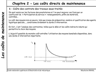 Lescoûtsdemaintenance Chapitre 2 - Les coûts directs de maintenance
École nationale supérieure d'électricité et de mécanique Mouhcine NAHAL
6 - Coûts des contrats des travaux sous-traités
Ils sont saisis sur les factures des prestataires et l'on peut majorer ces frais par un
coefficient de « Participation du service »: renseignements, prêts de matériels,
contrôles...
Le coût des moyens mis en œuvre, tels que niveau de préparation, nombre et qualification des agents,
logistique spéciale..., conditionne évidement la durée d'intervention.
En fait, c'est l'analyse des contraintes, telles que le délai et les coûts indirects induits qui
permettre le choix des moyens.
L'objectif possible du moindre coût entraîne l'utilisation des moyens banalisés disponibles, donc
une durée d'intervention importante.
 