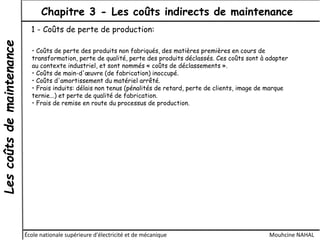 Lescoûtsdemaintenance Chapitre 3 - Les coûts indirects de maintenance
École nationale supérieure d'électricité et de mécanique Mouhcine NAHAL
1 - Coûts de perte de production:
• Coûts de perte des produits non fabriqués, des matières premières en cours de
transformation, perte de qualité, perte des produits déclassés. Ces coûts sont à adapter
au contexte industriel, et sont nommés « coûts de déclassements ».
• Coûts de main-d'œuvre (de fabrication) inoccupé.
• Coûts d'amortissement du matériel arrêté.
• Frais induits: délais non tenus (pénalités de retard, perte de clients, image de marque
ternie...) et perte de qualité de fabrication.
• Frais de remise en route du processus de production.
 