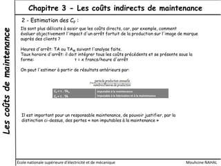Lescoûtsdemaintenance Chapitre 3 - Les coûts indirects de maintenance
École nationale supérieure d'électricité et de mécanique Mouhcine NAHAL
2 - Estimation des CP :
Ils sont plus délicats à saisir que les coûts directs, car, par exemple, comment
évaluer objectivement l'impact d'un arrêt fortuit de la production sur l'image de marque
auprès des clients ?
Heures d'arrêt: TA ou TAM suivant l'analyse faite.
Taux horaire d'arrêt: il doit intégrer tous les coûts précédents et se présente sous la
forme: τ = x francs/heure d'arrêt
On peut l'estimer à partir de résultats antérieurs par:
CP = τ . TAM
CP = τ . TA
imputable à la maintenance
imputable à la fabrication et à la maintenance
Il est important pour un responsable maintenance, de pouvoir justifier, par la
distinction ci-dessus, des pertes « non imputables à la maintenance »
 