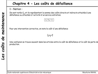 Lescoûtsdemaintenance Chapitre 4 - Les coûts de défaillance
École nationale supérieure d'électricité et de mécanique Mouhcine NAHAL
1 – Notion :
Ils sont notés CD et ils représentent la somme des coûts directs et indirects attachés à une
défaillance ou attachés à l'activité d'un service entretien.
Pour une intervention corrective, on note le coût d'une défaillance
Une confusion se trouve souvent dans les articles entre le coût de défaillance et le coût de perte de
production.
 