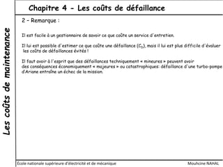 Lescoûtsdemaintenance Chapitre 4 - Les coûts de défaillance
École nationale supérieure d'électricité et de mécanique Mouhcine NAHAL
2 – Remarque :
Il est facile à un gestionnaire de savoir ce que coûte un service d'entretien.
Il lui est possible d'estimer ce que coûte une défaillance (CD), mais il lui est plus difficile d'évaluer
les coûts de défaillances évités !
Il faut avoir à l'esprit que des défaillances techniquement « mineures » peuvent avoir
des conséquences économiquement « majeures » ou catastrophiques: défaillance d'une turbo-pompe
d’Ariane entraîne un échec de la mission.
 