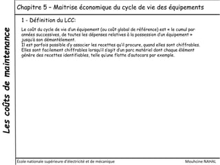 Lescoûtsdemaintenance Chapitre 5 – Maitrise économique du cycle de vie des équipements
École nationale supérieure d'électricité et de mécanique Mouhcine NAHAL
1 - Définition du LCC:
Le coût du cycle de vie d’un équipement (ou coût global de référence) est « le cumul par
années successives, de toutes les dépenses relatives à la possession d’un équipement »
jusqu’à son démantèlement.
Il est parfois possible d’y associer les recettes qu’il procure, quand elles sont chiffrables.
Elles sont facilement chiffrables lorsqu’il s’agit d’un parc matériel dont chaque élément
génère des recettes identifiables, telle qu’une flotte d’autocars par exemple.
 