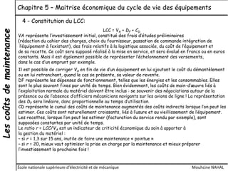 Lescoûtsdemaintenance Chapitre 5 – Maitrise économique du cycle de vie des équipements
École nationale supérieure d'électricité et de mécanique Mouhcine NAHAL
4 - Constitution du LCC:
LCC = VA + DF + CD
VA représente l’investissement initial, constitué des frais d’études préliminaires
(rédaction du cahier des charges, choix du fournisseur, passation de commande intégration de
l’équipement à l’existant), des frais relatifs à la logistique associée, du coût de l’équipement et
de sa recette. Ce coût sera supposé réalisé à la mise en service, et sera évalué en francs ou en euros
constants. Mais il est également possible de représenter l’échelonnement des versements,
dans le cas d’un emprunt par exemple.
Il est possible de corriger VA en fin de vie d’un équipement en lui ajoutant le coût du démantèlement
ou en lui retranchant, quand le cas se présente, sa valeur de revente.
DF représente les dépenses de fonctionnement, telles que les énergies et les consommables. Elles
sont le plus souvent fixes par unité de temps. Bien évidemment, les coûts de main-d’œuvre liés à
l’exploitation normale du matériel doivent être inclus : se souvenir des négociations autour de la
présence ou de l’absence d’officiers mécaniciens navigants sur les avions de ligne ! La représentation
des DF sera linéaire, donc proportionnelle au temps d’utilisation.
CD représente le cumul des coûts de maintenance augmentés des coûts indirects lorsque l’on peut les
estimer. Ces coûts sont naturellement croissants, liés à l’usure et au vieillissement de l’équipement.
Les recettes, lorsque l’on peut les estimer (facturation du service rendu par exemple), sont
supposées constantes par unité de temps.
Le ratio r = LCC/VA est un indicateur de criticité économique du soin à apporter à
la gestion du matériel :
– si r = 1,3 sur 15 ans, inutile de faire une maintenance « pointue »
– si r = 20, mieux vaut optimiser la prise en charge par la maintenance et mieux préparer
l’investissement la prochaine fois !
 