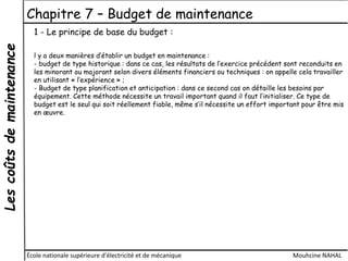 Lescoûtsdemaintenance Chapitre 7 – Budget de maintenance
École nationale supérieure d'électricité et de mécanique Mouhcine NAHAL
1 - Le principe de base du budget :
l y a deux manières d’établir un budget en maintenance :
- budget de type historique : dans ce cas, les résultats de l’exercice précédent sont reconduits en
les minorant ou majorant selon divers éléments financiers ou techniques : on appelle cela travailler
en utilisant « l’expérience » ;
- Budget de type planification et anticipation : dans ce second cas on détaille les besoins par
équipement. Cette méthode nécessite un travail important quand il faut l’initialiser. Ce type de
budget est le seul qui soit réellement fiable, même s’il nécessite un effort important pour être mis
en œuvre.
 