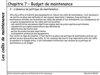 Lescoûtsdemaintenance Chapitre 7 – Budget de maintenance
École nationale supérieure d'électricité et de mécanique Mouhcine NAHAL
2 - L’absence de politique de maintenance :
Afin d’accroître la fiabilité des équipements et réduire les coûts de maintenance, il est nécessaire
de mettre en place des méthodes et des moyens importants. L’absence d’une politique de
maintenance entraîne une soumission aux aléas des pannes et aux événements. Les conséquences de
ce genre d’organisation sur les coûts sont les suivantes :
- non-identification des pannes répétitives noyées dans les préoccupations quotidiennes
- insensibilité aux signes annonciateurs des défaillances
- démotivation des techniciens
- pertes de production plus importantes
- vieillissement prématuré des équipements
Pour éviter ce type de situation, il faut mettre en place une politique de maintenance précise, qui
permet un suivi plus précis des coûts. Si l’on constate des écarts trop importants entre les coûts
accumulés et le budget prévu, il est intéressant d’effectuer une révision de la politique de
maintenance ou du budget.
 
