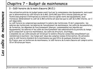 Lescoûtsdemaintenance Chapitre 7 – Budget de maintenance
École nationale supérieure d'électricité et de mécanique Mouhcine NAHAL
3 - Coût horaire de la main d’œuvre (M.O.) :
Une estimation précise du budget passe avant tout par la connaissance des équipements, mais aussi
par la détermination du coût horaire de la MO. Cette MO peut être interne (assurée par les
techniciens propres à l’entreprise) ou externe (Service après-vente des équipements, sous-
traitance). Généralement le coût de la MO externe est plus bas que le coût de la MO interne, car il
est négociable.
Le coût horaire ne comprend pas seulement le salaire des techniciens. Il doit comprendre : les
salaires des techniciens, les salaires de l’encadrement de maintenance, les coûts de documentation,
de formation, les dépenses de fonctionnement (énergie, consommables non imputés aux
équipements), les salaires et les coûts de fonctionnement des administratifs au prorata du temps
qu’ils consacrent au service maintenance, les coûts de structure, d’outillage…
L’ensemble de ces coûts annuels est divisé par le nombre d’heures consacrées annuellement aux
installations à maintenir. Ces temps sont issus des comptes rendus d’intervention. On obtiendra
ainsi le coût horaire standard de la maintenance qui peut être de quelques dizaines d'euros.
En France, pour un technicien de maintenance, le coût horaire de la main d’œuvre est compris entre
20 et 50 euros par heure.
 