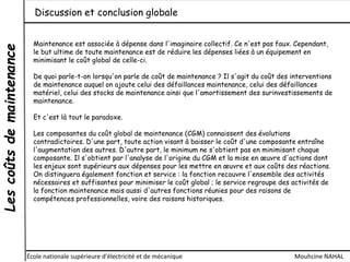 Lescoûtsdemaintenance
École nationale supérieure d'électricité et de mécanique Mouhcine NAHAL
Discussion et conclusion globale
Maintenance est associée à dépense dans l'imaginaire collectif. Ce n'est pas faux. Cependant,
le but ultime de toute maintenance est de réduire les dépenses liées à un équipement en
minimisant le coût global de celle-ci.
De quoi parle-t-on lorsqu'on parle de coût de maintenance ? Il s'agit du coût des interventions
de maintenance auquel on ajoute celui des défaillances maintenance, celui des défaillances
matériel, celui des stocks de maintenance ainsi que l'amortissement des surinvestissements de
maintenance.
Et c'est là tout le paradoxe.
Les composantes du coût global de maintenance (CGM) connaissent des évolutions
contradictoires. D'une part, toute action visant à baisser le coût d'une composante entraîne
l'augmentation des autres. D'autre part, le minimum ne s'obtient pas en minimisant chaque
composante. Il s'obtient par l'analyse de l'origine du CGM et la mise en œuvre d'actions dont
les enjeux sont supérieurs aux dépenses pour les mettre en œuvre et aux coûts des réactions.
On distinguera également fonction et service : la fonction recouvre l'ensemble des activités
nécessaires et suffisantes pour minimiser le coût global ; le service regroupe des activités de
la fonction maintenance mais aussi d'autres fonctions réunies pour des raisons de
compétences professionnelles, voire des raisons historiques.
 