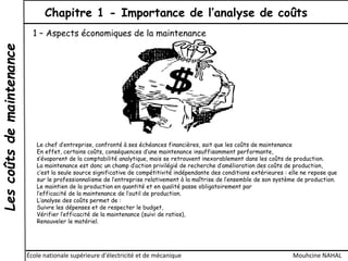 Lescoûtsdemaintenance Chapitre 1 - Importance de l’analyse de coûts
École nationale supérieure d'électricité et de mécanique Mouhcine NAHAL
1 – Aspects économiques de la maintenance
Le chef d’entreprise, confronté à ses échéances financières, sait que les coûts de maintenance
En effet, certains coûts, conséquences d’une maintenance insuffisamment performante,
s’évaporent de la comptabilité analytique, mais se retrouvent inexorablement dans les coûts de production.
La maintenance est donc un champ d’action privilégié de recherche d’amélioration des coûts de production,
c’est la seule source significative de compétitivité indépendante des conditions extérieures : elle ne repose que
sur le professionnalisme de l’entreprise relativement à la maîtrise de l’ensemble de son système de production.
Le maintien de la production en quantité et en qualité passe obligatoirement par
l’efficacité de la maintenance de l’outil de production.
L’analyse des coûts permet de :
Suivre les dépenses et de respecter le budget,
Vérifier l’efficacité de la maintenance (suivi de ratios),
Renouveler le matériel.
 