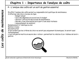 Lescoûtsdemaintenance Chapitre 1 - Importance de l’analyse de coûts
École nationale supérieure d'électricité et de mécanique Mouhcine NAHAL
4 – L'analyse des coûts est un outil de gestion essentiel
En effet l'analyse des coûts permet au responsable de la politique de maintenance
d'effectuer des choix cruciaux du type:
• Budget annuel
• Suivi des dépenses en accord avec le budget
• Vérifier l'efficacité des actions de maintenance.
• Décider d'une intervention de la part d'une sous-traitance
• renouvellement du matériel :
Remplacement à l'identique ou non
Remise à niveau
Reconstruction
Il est évident que les critères de choix ne seront pas uniquement économiques, ils seront aussi
technologiques.
L'outil de gestion mettra en œuvre des « ratios », permettant la création d'un « tableau de bord »
gestion.
 