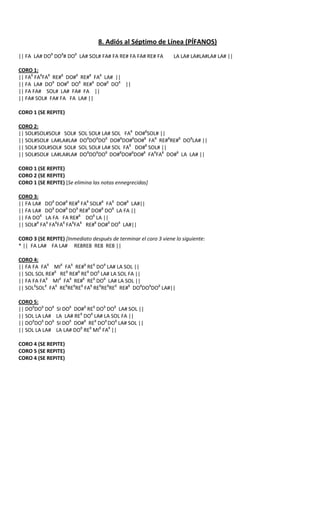 8. Adiós al Séptimo de Línea (PÍFANOS)
|| FA LA# DO8 DO8# DO8 LA# SOL# FA# FA RE# FA FA# RE# FA         LA LA# LA#LA#LA# LA# ||

CORO 1:
|| FA8 FA8FA8 RE#8 DO#8 RE#8 FA8 LA# ||
|| FA LA# DO8 DO#8 DO8 RE#8 DO#8 DO8 ||
|| FA FA# SOL# LA# FA# FA ||
|| FA# SOL# FA# FA FA LA# ||

CORO 1 (SE REPITE)

CORO 2:
|| SOL#SOL#SOL# SOL# SOL SOL# LA# SOL FA8 DO#8SOL# ||
|| SOL#SOL# LA#LA#LA# DO8DO8DO8 DO#8DO#8DO#8 FA8 RE#8RE#8 DO8LA# ||
|| SOL# SOL#SOL# SOL# SOL SOL# LA# SOL FA8 DO#8 SOL# ||
|| SOL#SOL# LA#LA#LA# DO8DO8DO8 DO#8DO#8DO#8 FA8FA8 DO#8 LA LA# ||

CORO 1 (SE REPITE)
CORO 2 (SE REPITE)
CORO 1 (SE REPITE) [Se elimina las notas ennegrecidas]

CORO 3:
|| FA LA# DO8 DO#8 RE#8 FA8 SOL#8 FA8 DO#8 LA#||
|| FA LA# DO8 DO#8 DO8 RE#8 DO#8 DO8 LA FA ||
|| FA DO8 LA FA FA RE#8 DO8 LA ||
|| SOL#8 FA8 FA8FA8 FA8FA8 RE#8 DO#8 DO8 LA#||

CORO 3 (SE REPITE) [Inmediato después de terminar el coro 3 viene lo siguiente:
* || FA LA# FA LA# RE8RE8 RE8 RE8 ||

CORO 4:
|| FA FA FA8 MI8 FA8 RE#8 RE8 DO8 LA# LA SOL ||
|| SOL SOL RE#8 RE8 RE#8 RE8 DO8 LA# LA SOL FA ||
|| FA FA FA8 MI8 FA8 RE#8 RE8 DO8 LA# LA SOL ||
|| SOL8SOL8 FA8 RE8RE8RE8 FA8 RE8RE8RE8 RE#8 DO8DO8DO8 LA#||

CORO 5:
|| DO8DO8 DO8   SI DO8 DO#8 RE8 DO8 DO8 LA# SOL ||
|| SOL LA LA#   LA LA# RE8 DO8 LA# LA SOL FA ||
|| DO8DO8 DO8   SI DO8 DO#8 RE8 DO8 DO8 LA# SOL ||
|| SOL LA LA#   LA LA# DO8 RE8 MI8 FA8 ||

CORO 4 (SE REPITE)
CORO 5 (SE REPITE)
CORO 4 (SE REPITE)
 