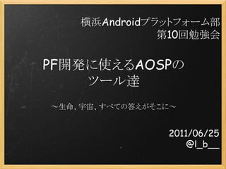 横浜Androidプラットフォーム部
第10回勉強会

PF開発に使えるAOSPの
ツール達
～生命、宇宙、すべての答えがそこに～

2011/06/25
@l_b__

 