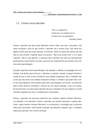 PFAP – Projecto de Formação e Acção Pedagógica
                                                 ESE Setúbal – Profissionalização em Serviço – 2.º Ano




    1.2. Ensinar versus Aprender


                                                      "Diz e eu esquecerei.
                                                      Ensina-me e eu lembrar-me-ei.
                                                      Envolve-me e eu aprenderei."
                                                                                  Provérbio Chinês


Ensinar e aprender são duas coisas diferentes. Parece óbvio, mas não é. Na prática, está
muito enraizada a ideia de que ensinar e aprender são a mesma coisa. Que basta que
alguém ensine para que outro aprenda. O professor, diante do aluno que admite que não
sabe ou não entende, responde quase sem pensar: "Mas eu já ensinei isso!" E se o aluno
responde: "Mas eu não aprendi", o professor deve entender isso como um desfasamento
perfeitamente normal dentro de todo o processo de conhecimento que envolve uma rela-
ção ensino-aprendizagem.


A própria expressão ensino-aprendizagem, tão repetida e utilizada na pedagogia tem con-
tribuído, sem dúvida, para favorecer e alimentar a confusão, criando a imagem (fonética e
visual) de que os dois termos constituem uma unidade inseparável. Mas a realidade indi-
ca-nos que não existe essa unidade inseparável. Porque a verdade é que pode haver ensi-
no sem aprendizagem como também pode haver aprendizagem sem ensino. Um professor
pode ensinar diversos conteúdos e nenhum de seus alunos aprender o que ele ensinou.
Da mesma forma, um aluno pode aprender diversos conteúdos sem que ninguém os tenha
ensinado, pegando num livro e estudando por conta própria.


Ensinar e aprender são processos diferentes que envolvem sujeitos também diferentes:
um educador e um educando. Ensinar e aprender, por envolver processos e sujeitos dife-
rentes, supõe também métodos diferentes: os mecanismos e estratégias que o professor
utiliza para desenvolver determinado conteúdo são diferentes daqueles que o estudante
utiliza para aprender esse mesmo conteúdo.




Jorge Teixeira                                                                                     10
 