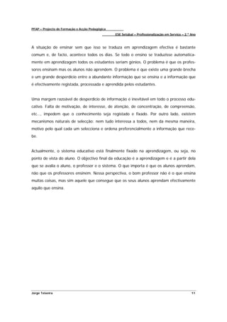 PFAP – Projecto de Formação e Acção Pedagógica
                                                 ESE Setúbal – Profissionalização em Serviço – 2.º Ano



A situação de ensinar sem que isso se traduza em aprendizagem efectiva é bastante
comum e, de facto, acontece todos os dias. Se todo o ensino se traduzisse automatica-
mente em aprendizagem todos os estudantes seriam génios. O problema é que os profes-
sores ensinam mas os alunos não aprendem. O problema é que existe uma grande brecha
e um grande desperdício entre a abundante informação que se ensina e a informação que
é efectivamente registada, processada e aprendida pelos estudantes.


Uma margem razoável de desperdício de informação é inevitável em todo o processo edu-
cativo. Falta de motivação, de interesse, de atenção, de concentração, de compreensão,
etc…, impedem que o conhecimento seja registado e fixado. Por outro lado, existem
mecanismos naturais de selecção: nem tudo interessa a todos, nem da mesma maneira,
motivo pelo qual cada um selecciona e ordena preferencialmente a informação que rece-
be.


Actualmente, o sistema educativo está finalmente fixado na aprendizagem, ou seja, no
ponto de vista do aluno. O objectivo final da educação é a aprendizagem e é a partir dela
que se avalia o aluno, o professor e o sistema. O que importa é que os alunos aprendam,
não que os professores ensinem. Nessa perspectiva, o bom professor não é o que ensina
muitas coisas, mas sim aquele que consegue que os seus alunos aprendam efectivamente
aquilo que ensina.




Jorge Teixeira                                                                                     11
 