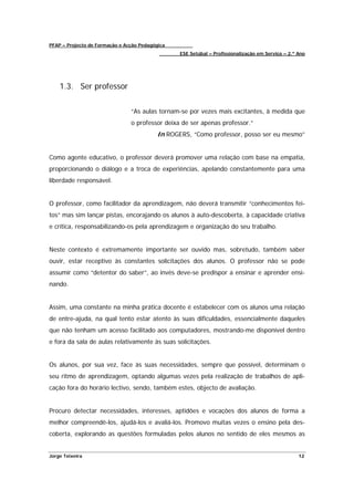 PFAP – Projecto de Formação e Acção Pedagógica
                                                 ESE Setúbal – Profissionalização em Serviço – 2.º Ano




    1.3. Ser professor


                                “As aulas tornam-se por vezes mais excitantes, à medida que
                                o professor deixa de ser apenas professor.”
                                          In ROGERS, “Como professor, posso ser eu mesmo”


Como agente educativo, o professor deverá promover uma relação com base na empatia,
proporcionando o diálogo e a troca de experiências, apelando constantemente para uma
liberdade responsável.


O professor, como facilitador da aprendizagem, não deverá transmitir “conhecimentos fei-
tos” mas sim lançar pistas, encorajando os alunos à auto-descoberta, à capacidade criativa
e crítica, responsabilizando-os pela aprendizagem e organização do seu trabalho.


Neste contexto é extremamente importante ser ouvido mas, sobretudo, também saber
ouvir, estar receptivo às constantes solicitações dos alunos. O professor não se pode
assumir como “detentor do saber”, ao invés deve-se predispor a ensinar e aprender ensi-
nando.


Assim, uma constante na minha prática docente é estabelecer com os alunos uma relação
de entre-ajuda, na qual tento estar atento às suas dificuldades, essencialmente daqueles
que não tenham um acesso facilitado aos computadores, mostrando-me disponível dentro
e fora da sala de aulas relativamente às suas solicitações.


Os alunos, por sua vez, face às suas necessidades, sempre que possível, determinam o
seu ritmo de aprendizagem, optando algumas vezes pela realização de trabalhos de apli-
cação fora do horário lectivo, sendo, também estes, objecto de avaliação.


Procuro detectar necessidades, interesses, aptidões e vocações dos alunos de forma a
melhor compreendê-los, ajudá-los e avaliá-los. Promovo muitas vezes o ensino pela des-
coberta, explorando as questões formuladas pelos alunos no sentido de eles mesmos as


Jorge Teixeira                                                                                     12
 