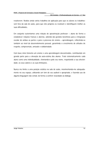 PFAP – Projecto de Formação e Acção Pedagógica
                                                 ESE Setúbal – Profissionalização em Serviço – 2.º Ano



resolverem. Realizo ainda vários trabalhos de aplicação para que os alunos os trabalhas-
sem fora da sala de aulas, para que eles próprios os resolvam e identifiquem melhor as
suas dificuldades.


Em conjunto sustentamos uma relação de aproximação professor – aluno de forma a
estabelecer relações francas e abertas, advindo daí grandes benefícios para a integração
escolar de ambas as partes e para o processo de ensino – aprendizagem, reflectindo-se
também ao nível do desenvolvimento pessoal, garantindo o crescimento de atitudes de
respeito, compreensão, amizade e solidariedade.


Com base nisto fomento um ensino e uma aprendizagem descontraídos, contribuindo em
grande parte para a elevação da auto-estima dos alunos. Trato sistematicamente cada
aluno como uma individualidade, chamando-o pelo seu nome, respeitando a sua afectivi-
dade, os seus valores e as suas limitações.


Nunca me limito a uma posição estática na sala de aulas, movimentando-me adequada-
mente no seu espaço, utilizando um tom de voz audível e apropriado, e fazendo uso de
alguma linguagem não verbal, de forma a conferir vivacidade ao diálogo.




Jorge Teixeira                                                                                     13
 