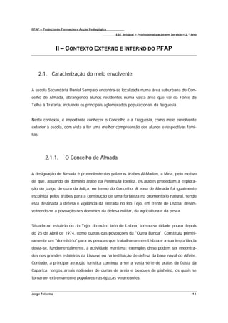 PFAP – Projecto de Formação e Acção Pedagógica
                                                 ESE Setúbal – Profissionalização em Serviço – 2.º Ano



                 II – CONTEXTO EXTERNO E INTERNO DO PFAP



    2.1. Caracterização do meio envolvente


A escola Secundária Daniel Sampaio encontra-se localizada numa área suburbana do Con-
celho de Almada, abrangendo alunos residentes numa vasta área que vai da Fonte da
Telha à Trafaria, incluindo os principais aglomerados populacionais da freguesia.


Neste contexto, é importante conhecer o Concelho e a Freguesia, como meio envolvente
exterior à escola, com vista a ter uma melhor compreensão dos alunos e respectivas famí-
lias.




        2.1.1.      O Concelho de Almada


A designação de Almada é proveniente das palavras árabes Al-Madan, a Mina, pelo motivo
de que, aquando do domínio árabe da Península Ibérica, os árabes procediam à explora-
ção do jazigo de ouro da Adiça, no termo do Concelho. A zona de Almada foi igualmente
escolhida pelos árabes para a construção de uma fortaleza no promontório natural, sendo
esta destinada à defesa e vigilância da entrada no Rio Tejo, em frente de Lisboa, desen-
volvendo-se a povoação nos domínios da defesa militar, da agricultura e da pesca.


Situada no estuário do rio Tejo, do outro lado de Lisboa, tornou-se cidade pouco depois
do 25 de Abril de 1974, como outras das povoações da "Outra Banda". Constituiu primei-
ramente um "dormitório" para as pessoas que trabalhavam em Lisboa e a sua importância
devia-se, fundamentalmente, à actividade marítima; exemplos disso podem ser encontra-
dos nos grandes estaleiros da Lisnave ou na instituição de defesa da base naval do Alfeite.
Contudo, a principal atracção turística continua a ser a vasta série de praias da Costa da
Caparica: longos areais rodeados de dunas de areia e bosques de pinheiro, os quais se
tornaram extremamente populares nas épocas veraneantes.


Jorge Teixeira                                                                                     14
 