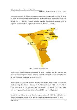 PFAP – Projecto de Formação e Acção Pedagógica
                                                     ESE Setúbal – Profissionalização em Serviço – 2.º Ano



Integrado no distrito de Setúbal, o pequeno mas densamente povoado concelho de Alma-
da, é um município com 69,98 km² de área e 159.550 habitantes (Censos de 2001), sub-
dividido em 11 freguesias (Almada, Cacilhas, Caparica, Charneca da Caparica, Costa de
Caparica, Cova da Piedade, Feijó, Laranjeiro, Pragal, Sobreda e Trafaria):




                                 Figura 1 – Mapa do Concelho de Almada.



O município é limitado a leste pelo município do Seixal e a sul por Sesimbra, e possui uma
longa costa a oeste para o Oceano Atlântico, e a norte e nordeste abre-se para o Estuário
do Tejo, frente aos municípios de Lisboa e Oeiras.


Um dos aspectos mais marcantes da população de Almada reside no seu rápido cresci-
mento ao longo das últimas 4 décadas: de 70.000 habitantes em 1960, para 107.000 em
1970, atingindo os 147.690 em 1981, 153.189 em 1991 e os actuais 159.550 em 2001,
com uma população flutuante a oscilar entre as 60.000 e as 70.000 pessoas.


Almada é uma cidade jovem e dinâmica: aproximadamente 40% dos habitantes têm
menos de 35 anos e apenas 7% da população local ultrapassa a fasquia dos 75 anos.
Jorge Teixeira                                                                                         15
 