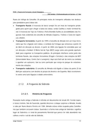 PFAP – Projecto de Formação e Acção Pedagógica
                                                 ESE Setúbal – Profissionalização em Serviço – 2.º Ano



fluxos de tráfego do Concelho. Os principais meios de transporte utilizados nas desloca-
ções pendulares para Lisboa são:
•   Transporte fluvial: A travessia de barco sempre foi um meio de transporte privile-
    giado para quem quer chegar à baixa de Lisboa, sendo Cacilhas o maior terminal flu-
    vial. A travessia do Tejo via Trafaria e Porto Brandão facilita as acessibilidades das fre-
    guesias mais ocidentais do concelho de Almada (Caparica, Trafaria e Costa de Capari-
    ca) a Belém.
•   Transporte ferroviário: A partir de 1999 o Concelho de Almada tem um troço ferro-
    viário que faz a ligação com Lisboa, o comboio da Fertagus que atravessa a ponte 25
    de Abril em direcção ao Areeiro. A partir de 2004 esta ligação foi estendida para sul
    em direcção a Setúbal. O Metro Sul do Tejo (MST) surge como uma grande oportuni-
    dade para organizar os transportes públicos. As principais interfaces serão junto dos
    terminais fluviais, das estações ferroviárias (Pragal e Corroios) e das estações do MST
    (Universidade Nova, Centro Sul e Laranjeiro). Aqui será fácil sair do metro ou comboio
    e apanhar um autocarro, táxi ou carro particular que esteja no parque de estaciona-
    mento das estações.
•   Transporte rodoviário: O concelho de Almada está ligado a Lisboa via ponte 25 de
    Abril por autocarros com destino às praças do Areeiro e de Espanha. Mais recentemen-
    te existe uma outra ligação à cidade universitária.




        2.1.2.      A Freguesia da Sobreda



             2.1.2.1.        História da freguesia


Povoação muito antiga a Sobreda é referida em documentos do século XII. Fernão Lopes,
o nosso cronista, fala da Suvereda, quando descreve o ataque surpresa a Almada, levado
a cabo por Nuno Alvares Pereira em 1384. Almada estava então ocupada pelos Castelha-
nos que também cercavam Lisboa. Suvereda é a forma mais antiga de Sobreda e significa
lugar de Sobreiros e é sinal de povoamento florestal que parece ter sido abundante nas
colinas a norte e sul do vale da Sobreda.


Jorge Teixeira                                                                                     17
 