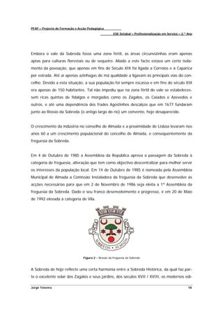 PFAP – Projecto de Formação e Acção Pedagógica
                                                      ESE Setúbal – Profissionalização em Serviço – 2.º Ano




Embora o vale da Sobreda fosse uma zona fértil, as áreas circunvizinhas eram apenas
aptas para culturas florestais ou de sequeiro. Aliado a este facto estava um certo isola-
mento da povoação, que apenas em fins do Século XIX foi ligada a Corroios e à Caparica
por estrada. Até aí apenas azinhagas de má qualidade a ligavam às principais vias do con-
celho. Devido a esta situação, a sua população foi sempre escassa e em fins do século XIX
era apenas de 150 habitantes. Tal não impediu que na zona fértil do vale se estabeleces-
sem ricas quintas de fidalgos e morgados como os Zagalos, os Caiados e Azevedos e
outros, e até uma dependência dos frades Agostinhos descalços que em 1677 fundaram
junto ao Rossio da Sobreda (o antigo largo do rio) um convento, hoje desaparecido.


O crescimento da indústria no conselho de Almada e a proximidade de Lisboa levaram nos
anos 60 a um crescimento populacional do concelho de Almada, e consequentemente da
freguesia da Sobreda.


Em 4 de Outubro de 1985 a Assembleia da República aprova a passagem da Sobreda à
categoria de freguesia, alteração que tem como objectivo descentralizar para melhor servir
os interesses da população local. Em 14 de Outubro de 1985 é nomeada pela Assembleia
Municipal de Almada a Comissão Instaladora da freguesia da Sobreda que desenvolve as
acções necessárias para que em 2 de Novembro de 1986 seja eleita a 1ª Assembleia da
freguesia da Sobreda. Dado o seu franco desenvolvimento e progresso, é em 20 de Maio
de 1992 elevada à categoria de Vila.




                                 Figura 2 – Brasão da freguesia da Sobreda



A Sobreda de hoje reflecte uma certa harmonia entre a Sobreda Histórica, da qual faz par-
te o excelente solar dos Zagalos e seus jardins, dos séculos XVII / XVIII, os modernos edi-

Jorge Teixeira                                                                                          18
 