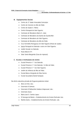 PFAP – Projecto de Formação e Acção Pedagógica
                                                 ESE Setúbal – Profissionalização em Serviço – 2.º Ano




    B. Equipamentos Sociais
             •   Centro de 3ª Idade Imaculada Conceição;
             •   Centro de Convívio no Alto do Índio;
             •   Centro de Saúde S. Filinto;
             •   Centro Paroquial de Vale Figueira;
             •   Comissão de Moradores Bairro S. João;
             •   Comissão de Moradores da Quinta do Guarda-Mor;
             •   Comissão de Moradores de Vale Figueira;
             •   Comissão de Moradores do Alto do Índio;
             •   Cruz Vermelha Portuguesa em Vale Figueira (Posto de saúde);
             •   Igreja Paroquial na Sobreda e outra em Vale Figueira;
             •   Jardim Secular na Sobreda;
             •   Posto Móvel CTT;
             •   Solar Santa Margarida (Casa de repouso).


    C. Escolas e instituições de ensino
             •   Escola Primaria n.º 1 da Sobreda;
             •   Escola Primaria n.º 2 da Sobreda / JI Alto do Índio;
             •   Escola Primaria n.º 1 de Vale Figueira;
             •   Jardim de Infância do Alto do Índio;
             •   Escola Básica Integrada de Elias Garcia;
             •   Escola Secundária Daniel Sampaio.


Na oferta educativa privada da freguesia podemos incluir:
             •   Alves & Irmã, Lda.;
             •   Externato A Colmeia;
             •   Externato O Palhacinho Vaidoso Unipessoal, Lda.;
             •   Externato Zazzo;
             •   Maria José G. Santos Lopes;
             •   O Sossego da Mamã – Estabelecimento de Ensino Particular Lda.;
             •   Rainha Santa – Estabelecimentos de Ensino Particular, Lda.


Jorge Teixeira                                                                                     20
 