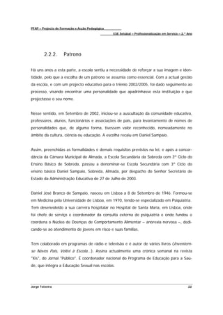PFAP – Projecto de Formação e Acção Pedagógica
                                                 ESE Setúbal – Profissionalização em Serviço – 2.º Ano




        2.2.2.      Patrono


Há uns anos a esta parte, a escola sentiu a necessidade de reforçar a sua imagem e iden-
tidade, pelo que a escolha de um patrono se assumia como essencial. Com a actual gestão
da escola, e com um projecto educativo para o triénio 2002/2005, foi dado seguimento ao
processo, visando encontrar uma personalidade que apadrinhasse esta instituição e que
projectasse o seu nome.


Nesse sentido, em Setembro de 2002, iniciou-se a auscultação da comunidade educativa,
professores, alunos, funcionários e associações de pais, para levantamento de nomes de
personalidades que, de alguma forma, tivessem valor reconhecido, nomeadamente no
âmbito da cultura, ciência ou educação. A escolha recaiu em Daniel Sampaio.


Assim, preenchidas as formalidades e demais requisitos previstos na lei, e após a concor-
dância da Câmara Municipal de Almada, a Escola Secundária da Sobreda com 3º Ciclo do
Ensino Básico de Sobreda, passou a denominar-se Escola Secundária com 3º Ciclo do
ensino básico Daniel Sampaio, Sobreda, Almada, por despacho do Senhor Secretário de
Estado da Administração Educativa de 27 de Julho de 2003.


Daniel José Branco de Sampaio, nasceu em Lisboa a 8 de Setembro de 1946. Formou-se
em Medicina pela Universidade de Lisboa, em 1970, tendo-se especializado em Psiquiatria.
Tem desenvolvido a sua carreira hospitalar no Hospital de Santa Maria, em Lisboa, onde
foi chefe de serviço e coordenador da consulta externa de psiquiatria e onde fundou e
coordena o Núcleo de Doenças de Comportamento Alimentar – anorexia nervosa –, dedi-
cando-se ao atendimento de jovens em risco e suas famílias.


Tem colaborado em programas de rádio e televisão e é autor de vários livros (Inventem-
se Novos Pais, Voltei à Escola...). Assina actualmente uma crónica semanal na revista
"Xis", do Jornal "Público". É coordenador nacional do Programa de Educação para a Saú-
de, que integra a Educação Sexual nas escolas.




Jorge Teixeira                                                                                     22
 