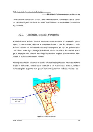 PFAP – Projecto de Formação e Acção Pedagógica
                                                      ESE Setúbal – Profissionalização em Serviço – 2.º Ano



Daniel Sampaio tem apoiado a nossa Escola, nomeadamente, realizando encontros regula-
res com encarregados de educação, alunos e professores e acompanhando pessoalmente
alguns alunos.




        2.2.3.      Localização, acessos e transportes


A principal via de acesso à escola é a estrada camarária Lazarim – Vale Figueira que dá
ligação a outras vias que conduzem às localidades vizinhas, à sede de concelho e a Lisboa.
A Escola é servida por três carreiras de transportes regulares dos TST, dos quais se desta-
ca a carreira da Fertagus, com ligação ao Fórum Almada e à estação de comboios do Pra-
gal, e ainda por cinco carreiras de transportes escolares próprios, que diariamente trans-
portam os alunos das localidades vizinhas.


Ao longo dos anos de existência da escola, têm-se feito diligências no intuito de melhorar
a rede de transportes, contudo estes continuam a ser insuficientes e morosos, sendo os
alunos obrigados a apanhar mais que um transporte ou fazerem parte do percurso a pé.




Localização da
    escola




                                     Figura 3 – Localização da escola


Jorge Teixeira                                                                                          23
 