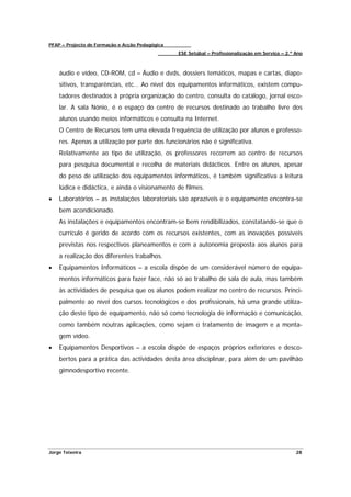 PFAP – Projecto de Formação e Acção Pedagógica
                                                 ESE Setúbal – Profissionalização em Serviço – 2.º Ano



    áudio e vídeo, CD-ROM, cd – Áudio e dvds, dossiers temáticos, mapas e cartas, diapo-
    sitivos, transparências, etc… Ao nível dos equipamentos informáticos, existem compu-
    tadores destinados à própria organização do centro, consulta do catálogo, jornal esco-
    lar. A sala Nónio, é o espaço do centro de recursos destinado ao trabalho livre dos
    alunos usando meios informáticos e consulta na Internet.
    O Centro de Recursos tem uma elevada frequência de utilização por alunos e professo-
    res. Apenas a utilização por parte dos funcionários não é significativa.
    Relativamente ao tipo de utilização, os professores recorrem ao centro de recursos
    para pesquisa documental e recolha de materiais didácticos. Entre os alunos, apesar
    do peso de utilização dos equipamentos informáticos, é também significativa a leitura
    lúdica e didáctica, e ainda o visionamento de filmes.
•   Laboratórios – as instalações laboratoriais são aprazíveis e o equipamento encontra-se
    bem acondicionado.
    As instalações e equipamentos encontram-se bem rendibilizados, constatando-se que o
    currículo é gerido de acordo com os recursos existentes, com as inovações possíveis
    previstas nos respectivos planeamentos e com a autonomia proposta aos alunos para
    a realização dos diferentes trabalhos.
•   Equipamentos Informáticos – a escola dispõe de um considerável número de equipa-
    mentos informáticos para fazer face, não só ao trabalho de sala de aula, mas também
    às actividades de pesquisa que os alunos podem realizar no centro de recursos. Princi-
    palmente ao nível dos cursos tecnológicos e dos profissionais, há uma grande utiliza-
    ção deste tipo de equipamento, não só como tecnologia de informação e comunicação,
    como também noutras aplicações, como sejam o tratamento de imagem e a monta-
    gem vídeo.
•   Equipamentos Desportivos – a escola dispõe de espaços próprios exteriores e desco-
    bertos para a prática das actividades desta área disciplinar, para além de um pavilhão
    gimnodesportivo recente.




Jorge Teixeira                                                                                     28
 