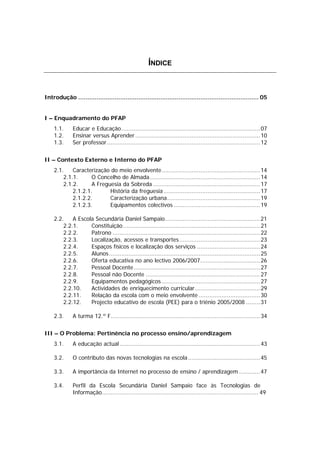 ÍNDICE



Introdução ................................................................................................... 05


I – Enquadramento do PFAP
    1.1.      Educar e Educação............................................................................... 07
    1.2.      Ensinar versus Aprender ....................................................................... 10
    1.3.      Ser professor ....................................................................................... 12


II – Contexto Externo e Interno do PFAP
    2.1.    Caracterização do meio envolvente........................................................ 14
        2.1.1.      O Concelho de Almada............................................................... 14
        2.1.2.      A Freguesia da Sobreda ............................................................. 17
            2.1.2.1.       História da freguesia ....................................................... 17
            2.1.2.2.       Caracterização urbana..................................................... 19
            2.1.2.3.       Equipamentos colectivos ................................................. 19

    2.2.    A Escola Secundária Daniel Sampaio...................................................... 21
        2.2.1.     Constituição .............................................................................. 21
        2.2.2.     Patrono .................................................................................... 22
        2.2.3.     Localização, acessos e transportes .............................................. 23
        2.2.4.     Espaços físicos e localização dos serviços .................................... 24
        2.2.5.     Alunos...................................................................................... 25
        2.2.6.     Oferta educativa no ano lectivo 2006/2007.................................. 26
        2.2.7.     Pessoal Docente........................................................................ 27
        2.2.8.     Pessoal não Docente ................................................................. 27
        2.2.9.     Equipamentos pedagógicos ........................................................ 27
        2.2.10.    Actividades de enriquecimento curricular ..................................... 29
        2.2.11.    Relação da escola com o meio envolvente ................................... 30
        2.2.12.    Projecto educativo de escola (PEE) para o triénio 2005/2008 ........ 31

    2.3.      A turma 12.º F..................................................................................... 34


III – O Problema: Pertinência no processo ensino/aprendizagem
    3.1.      A educação actual ................................................................................ 43

    3.2.      O contributo das novas tecnologias na escola ......................................... 45

    3.3.      A importância da Internet no processo de ensino / aprendizagem ............ 47

    3.4.      Perfil da Escola Secundária Daniel Sampaio face às Tecnologias de
              Informação......................................................................................... 49
 