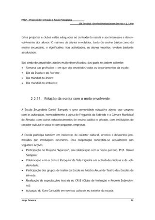 PFAP – Projecto de Formação e Acção Pedagógica
                                                 ESE Setúbal – Profissionalização em Serviço – 2.º Ano




Estes projectos e clubes estão adequados ao contexto da escola e aos interesses e desen-
volvimento dos alunos. O número de alunos envolvidos, tanto do ensino básico como do
ensino secundário, é significativo. Nas actividades, os alunos inscritos revelam bastante
assiduidade.


São ainda desenvolvidas acções muito diversificadas, das quais se podem salientar:
•   Semana das profissões – em que são envolvidos todos os departamentos da escola;
•   Dia da Escola e do Patrono;
•   Dia mundial da árvore;
•   Dia mundial do ambiente;




        2.2.11. Relação da escola com o meio envolvente


A Escola Secundária Daniel Sampaio é uma comunidade educativa aberta que coopera
com as autarquias, nomeadamente a Junta de Freguesia da Sobreda e a Câmara Municipal
de Almada, com outros estabelecimentos de ensino público e privado, com instituições de
carácter cultural e social e com pequenas empresas.


A Escola participa também em iniciativas de carácter cultural, artístico e desportivo pro-
movidas por instituições exteriores. Esta cooperação concretiza-se actualmente nas
seguintes acções:
•   Participação no Projecto "Aparece", em colaboração com o nosso patrono, Prof. Daniel
    Sampaio;
•   Colaboração com o Centro Paroquial de Vale Figueira em actividades lúdicas e de soli-
    dariedade;
•   Participação dos grupos de teatro da Escola na Mostra Anual de Teatro das Escolas de
    Almada;
•   Realização de espectáculos teatrais no CRIS (Clube de Instrução e Recreio Sobreden-
    se);
•   Actuação do Coro Cantabile em eventos culturais no exterior da escola;


Jorge Teixeira                                                                                     30
 