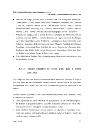 PFAP – Projecto de Formação e Acção Pedagógica
                                                 ESE Setúbal – Profissionalização em Serviço – 2.º Ano



•   Protocolos de estágio, para os alunos dos Cursos CEF, com as seguintes instituições:
    "Jardim Infantil O Coala", Centro Paroquial de Vale Figueira, Colégio do Vale, Externato
    O Tim Tim, Jardim de Infância Um Dó Li Tá, Externato Guia da Criança, Externato
    Palhacinho Vaidoso, Unipessoal, Lda., Fraldinhas e Biberons Lda. – Creche e jardim de
    Infância, CLAPIS – Centro Lúdico de Actividades Pedagógicas e Sócio – Educativas
•   Protocolos de estágio, paro os alunos do Curso Tecnológico de Informática, com as
    seguintes empresas: INATEL - Instituto Nacional para o Aproveitamento dos Tempos
    Livres dos Trabalhadores, Alma Alentejana – Associação de Desenvolvimento Local,
    Arribatejo – Associação de Desenvolvimento Local, TERAzone, Faculdade de Ciências e
    Tecnologia – Universidade Nova de Lisboa, Ydreams – Sistemas de Informação, Lda.,
    DataFrame, Lda., GHD – Global Human Development, Associação de Comércio e Servi-
    ços do Distrito de Setúbal, Campo de Flores, entre outras.
•   Disponibilização do Pavilhão Gimnodesportivo para utilização por grupos desportivos
    das localidades vizinhas.




        2.2.12. Projecto educativo de escola (PEE) para o triénio
                    2005/2008


Com o objectivo primordial de se tornar numa escola de qualidade e referência, o projecto
educativo da Escola Secundária Daniel Sampaio constitui, na sua essência, um instrumen-
to organizador da acção educativa da escola e também um agente de transformação da
mesma.


Durante o triénio 2005/2008, e com o lema “melhor conhecimento, mais cidadania”, o PEE
assenta em duas vertentes:
•   Como organizador da acção educativa, em que pretende ser um elemento congrega-
    dor de todos os projectos educativos existentes na escola e unificador das várias estru-
    turas que intervêm na instrução e educação dos nossos alunos;
•   Como agente de transformação, em que pretende ser adjuvante na mudança e na ino-
    vação, nas áreas do ensino/aprendizagem, cidadania; cultura e desporto; imagem da
    escola e espaços e equipamentos.

Jorge Teixeira                                                                                     31
 